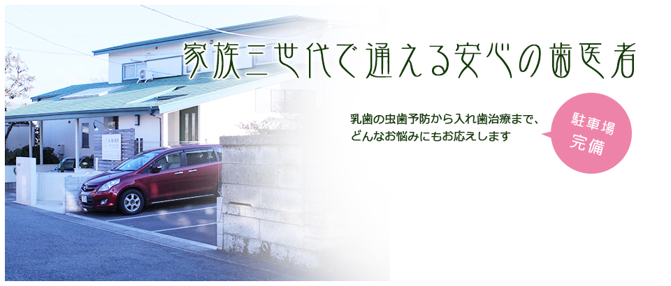 家族三代で通える安心の歯医者。乳歯の虫歯予防から入れ歯治療まで、どんなお悩みにもお応えします。 駐車場完備