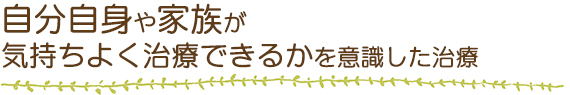 自分自身や家族が気持ちよく治療できるかを意識した治療