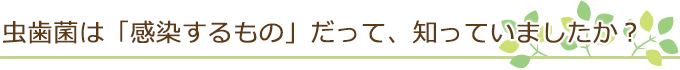 虫歯菌は「感染するもの」だって、知っていましたか？