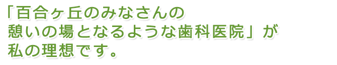 「百合ヶ丘のみなさんの憩いの場となるような歯科医院」が私の理想です。