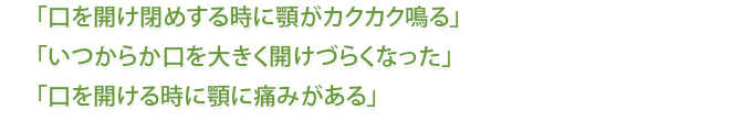 「口を開け閉めする時に顎がカクカク鳴る」「いつからか口を大きく開けづらくなった」「口を開ける時に顎に痛みがある」