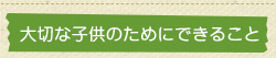 大切な子供のためにできること