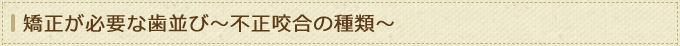 矯正が必要な歯並び～不正咬合の種類～