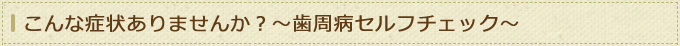 こんな症状ありませんか？～歯周病セルフチェック～