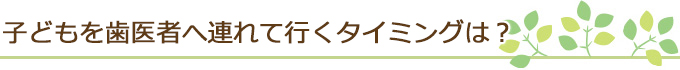 子どもを歯医者へ連れて行くタイミングは？